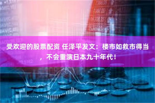 受欢迎的股票配资 任泽平发文：楼市如救市得当，不会重演日本九十年代！