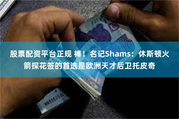 股票配资平台正规 棒！名记Shams：休斯顿火箭探花签的首选是欧洲天才后卫托皮奇