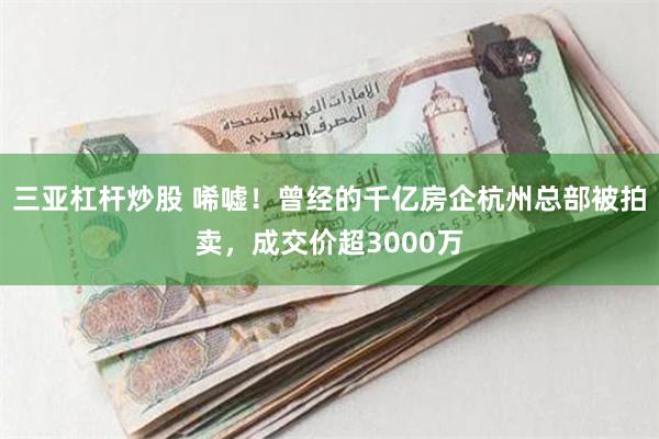 三亚杠杆炒股 唏嘘！曾经的千亿房企杭州总部被拍卖，成交价超3000万