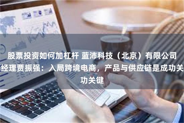 股票投资如何加杠杆 蓝沛科技（北京）有限公司总经理贾振强：入局跨境电商，产品与供应链是成功关键