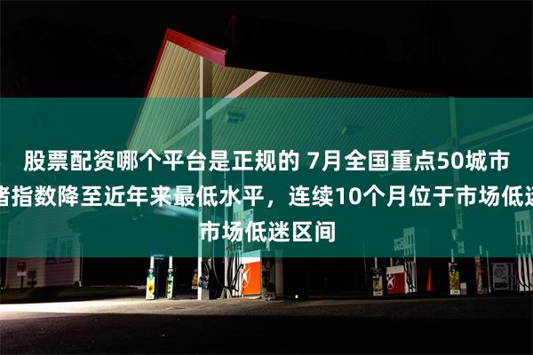 股票配资哪个平台是正规的 7月全国重点50城市场情绪指数降至近年来最低水平，连续10个月位于市场低迷区间