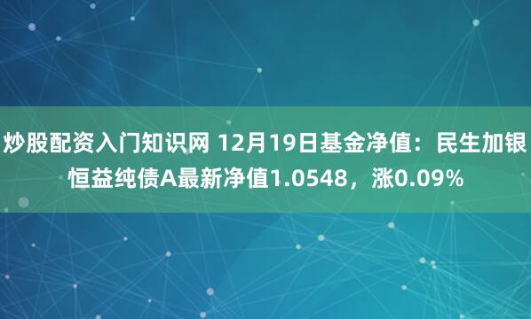 炒股配资入门知识网 12月19日基金净值：民生加银恒益纯债A最新净值1.0548，涨0.09%