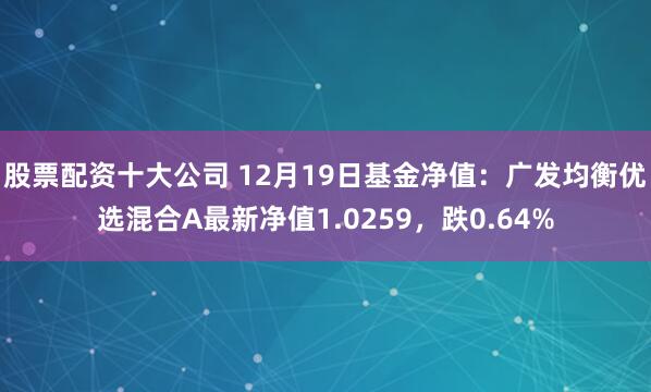 股票配资十大公司 12月19日基金净值：广发均衡优选混合A最新净值1.0259，跌0.64%