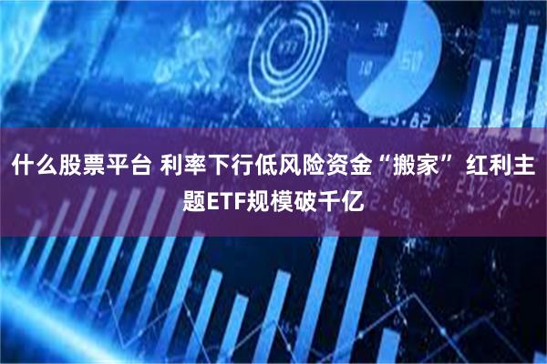 什么股票平台 利率下行低风险资金“搬家” 红利主题ETF规模破千亿