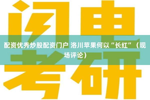 配资优秀炒股配资门户 洛川苹果何以“长红”（现场评论）