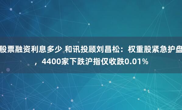 股票融资利息多少 和讯投顾刘昌松：权重股紧急护盘，4400家下跌沪指仅收跌0.01%