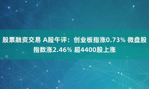 股票融资交易 A股午评：创业板指涨0.73% 微盘股指数涨2.46% 超4400股上涨