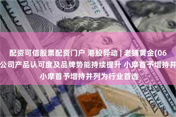 配资可信股票配资门户 港股异动 | 老铺黄金(06181)涨超5% 公司产品认可度及品牌势能持续提升 小摩首予增持并列为行业首选