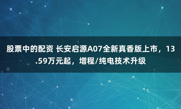 股票中的配资 长安启源A07全新真香版上市，13.59万元起，增程/纯电技术升级