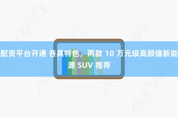 配资平台开通 各具特色，两款 10 万元级高颜值新能源 SUV 推荐