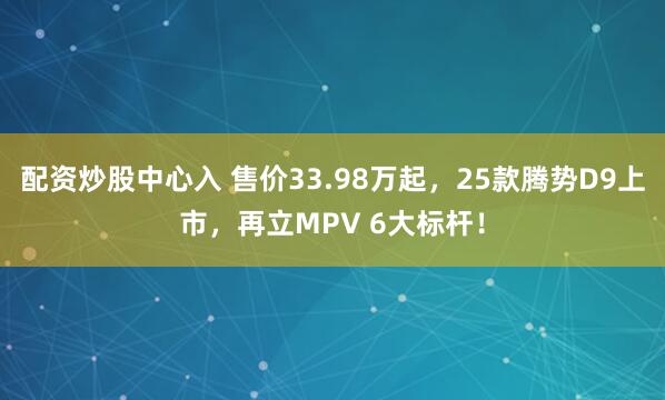 配资炒股中心入 售价33.98万起，25款腾势D9上市，再立MPV 6大标杆！