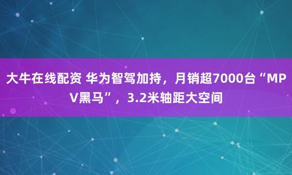 大牛在线配资 华为智驾加持，月销超7000台“MPV黑马”，3.2米轴距大空间