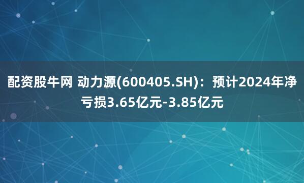 配资股牛网 动力源(600405.SH)：预计2024年净亏损3.65亿元-3.85亿元