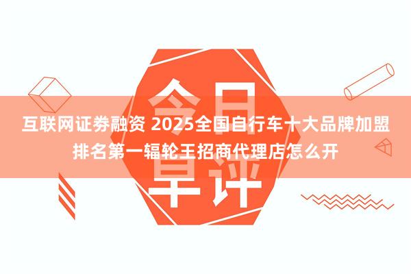 互联网证劵融资 2025全国自行车十大品牌加盟排名第一辐轮王招商代理店怎么开