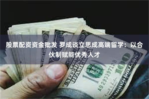 股票配资资金批发 罗成谈立思成高端留学：以合伙制赋能优秀人才