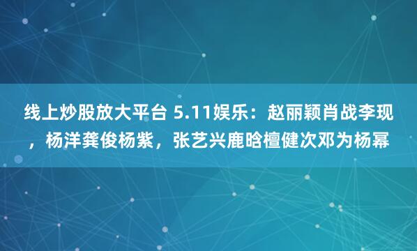 线上炒股放大平台 5.11娱乐：赵丽颖肖战李现，杨洋龚俊杨紫，张艺兴鹿晗檀健次邓为杨幂