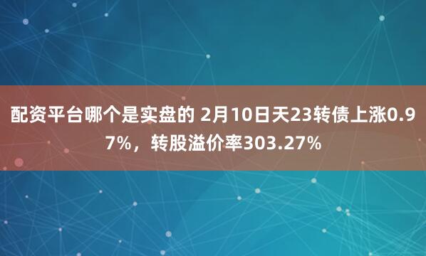 配资平台哪个是实盘的 2月10日天23转债上涨0.97%，转股溢价率303.27%