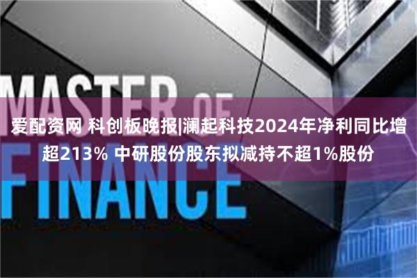 爱配资网 科创板晚报|澜起科技2024年净利同比增超213% 中研股份股东拟减持不超1%股份