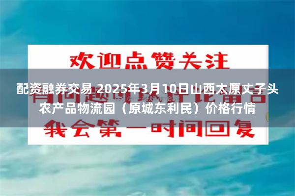 配资融券交易 2025年3月10日山西太原丈子头农产品物流园（原城东利民）价格行情