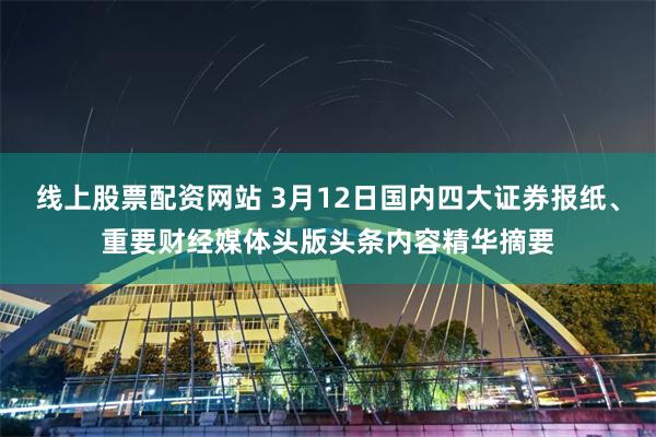 线上股票配资网站 3月12日国内四大证券报纸、重要财经媒体头版头条内容精华摘要