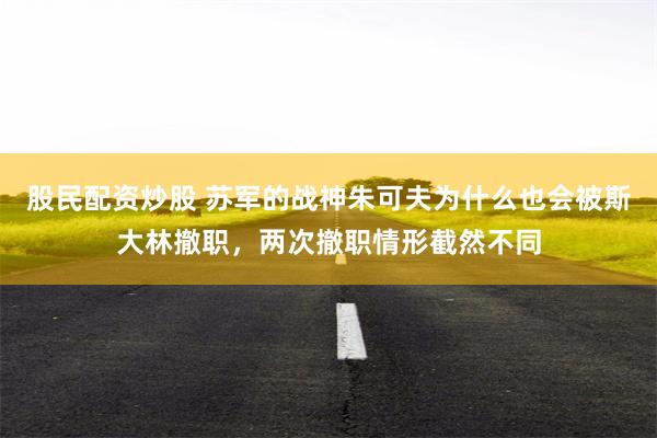 股民配资炒股 苏军的战神朱可夫为什么也会被斯大林撤职，两次撤职情形截然不同