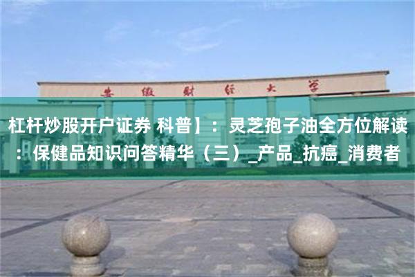 杠杆炒股开户证券 科普】：灵芝孢子油全方位解读：保健品知识问答精华（三）_产品_抗癌_消费者
