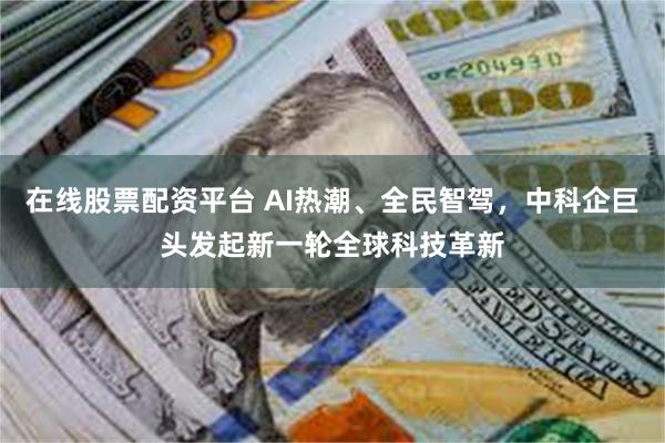 在线股票配资平台 AI热潮、全民智驾，中科企巨头发起新一轮全球科技革新
