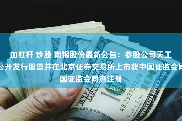 加杠杆 炒股 南钢股份最新公告：参股公司天工股份拟公开发行股票并在北京证券交易所上市获中国证监会同意注册