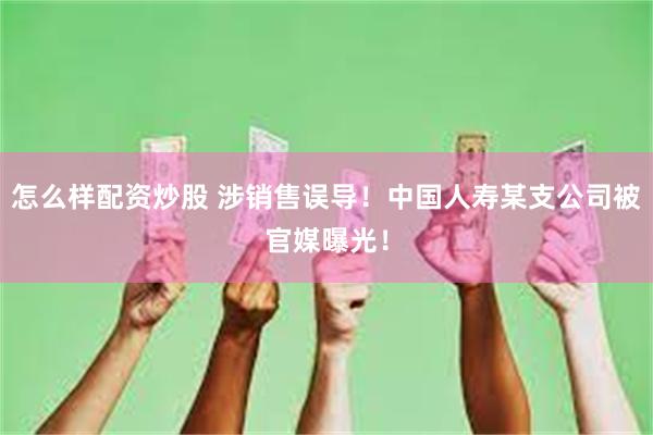 怎么样配资炒股 涉销售误导！中国人寿某支公司被官媒曝光！