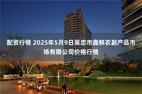 配资行情 2025年5月9日吴忠市鑫鲜农副产品市场有限公司价格行情