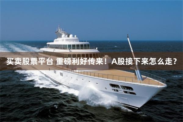 买卖股票平台 重磅利好传来！A股接下来怎么走？