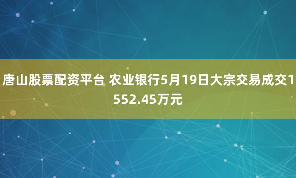 唐山股票配资平台 农业银行5月19日大宗交易成交1552.45万元