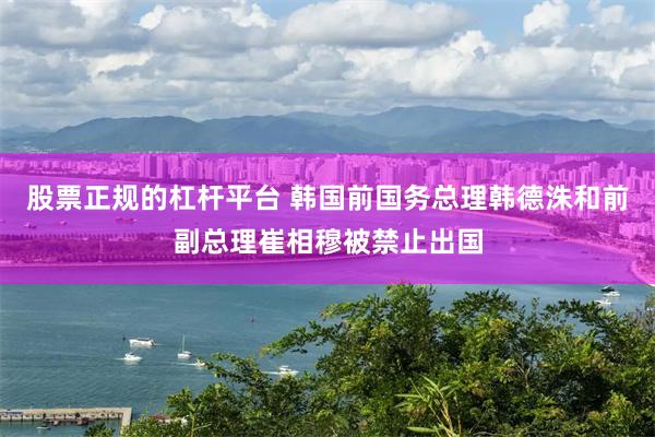 股票正规的杠杆平台 韩国前国务总理韩德洙和前副总理崔相穆被禁止出国