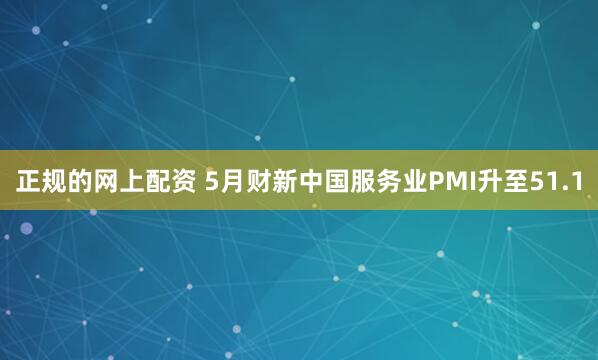 正规的网上配资 5月财新中国服务业PMI升至51.1