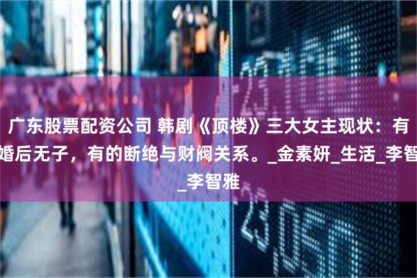 广东股票配资公司 韩剧《顶楼》三大女主现状：有的婚后无子，有的断绝与财阀关系。_金素妍_生活_李智雅