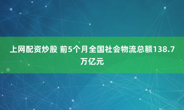 上网配资炒股 前5个月全国社会物流总额138.7万亿元