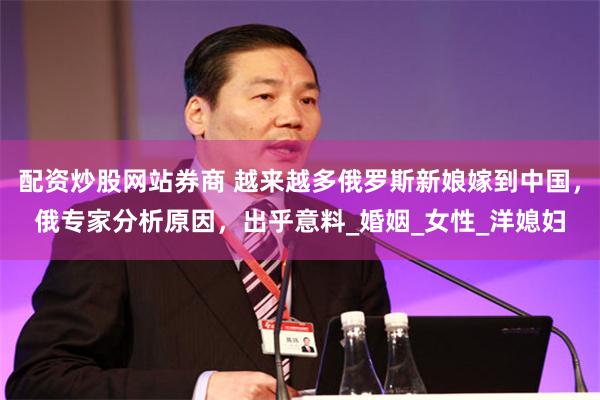 配资炒股网站券商 越来越多俄罗斯新娘嫁到中国，俄专家分析原因，出乎意料_婚姻_女性_洋媳妇