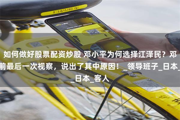 如何做好股票配资炒股 邓小平为何选择江泽民？邓公生前最后一次视察，说出了其中原因！_领导班子_日本_客人