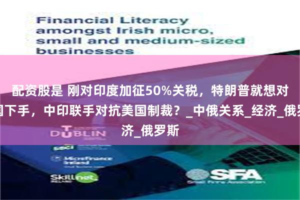 配资股是 刚对印度加征50%关税，特朗普就想对中国下手，中印联手对抗美国制裁？_中俄关系_经济_俄罗斯