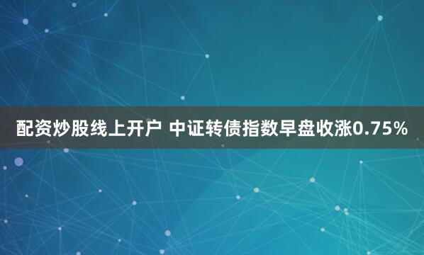 配资炒股线上开户 中证转债指数早盘收涨0.75%
