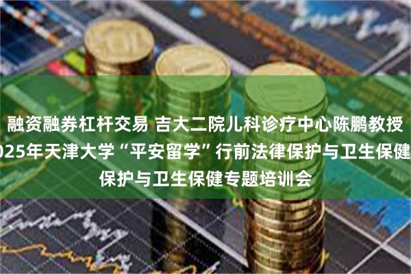 融资融券杠杆交易 吉大二院儿科诊疗中心陈鹏教授受邀参加2025年天津大学“平安留学”行前法律保护与卫生保健专题培训会