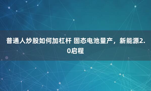 普通人炒股如何加杠杆 固态电池量产，新能源2.0启程