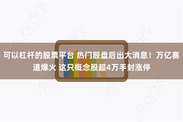可以杠杆的股票平台 热门股盘后出大消息！万亿赛道爆火 这只概念股超4万手封涨停